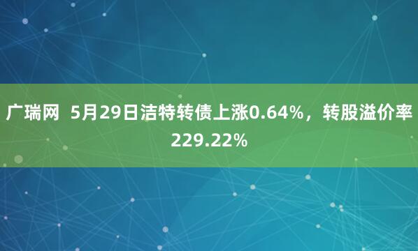 广瑞网  5月29日洁特转债上涨0.64%，转股溢价率229.22%