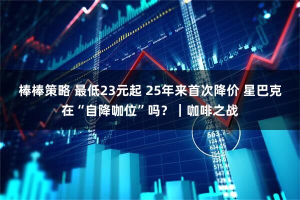 棒棒策略 最低23元起 25年来首次降价 星巴克在“自降咖位”吗？｜咖啡之战