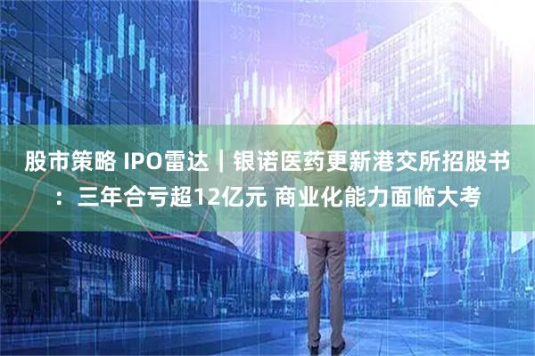 股市策略 IPO雷达｜银诺医药更新港交所招股书：三年合亏超12亿元 商业化能力面临大考