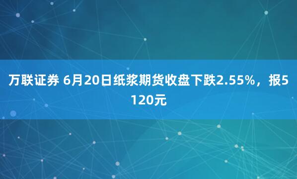 万联证券 6月20日纸浆期货收盘下跌2.55%，报5120元