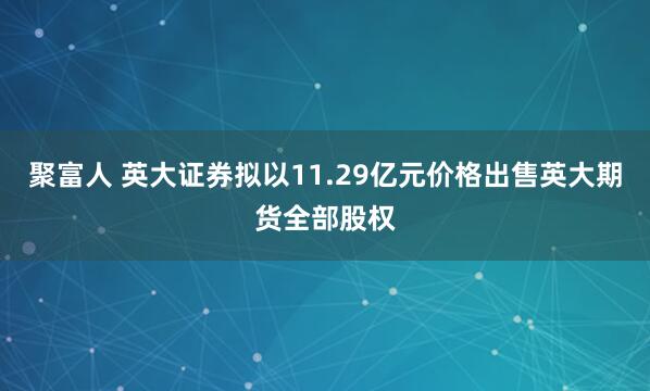 聚富人 英大证券拟以11.29亿元价格出售英大期货全部股权
