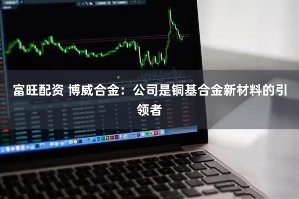 富旺配资 博威合金：公司是铜基合金新材料的引领者