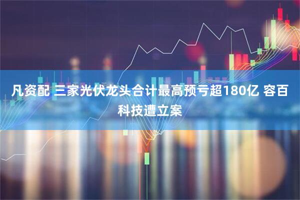 凡资配 三家光伏龙头合计最高预亏超180亿 容百科技遭立案