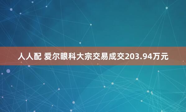 人人配 爱尔眼科大宗交易成交203.94万元