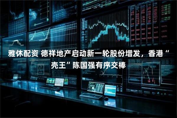 雅休配资 德祥地产启动新一轮股份增发，香港“壳王”陈国强有序交棒