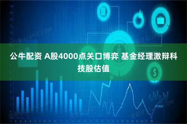公牛配资 A股4000点关口博弈 基金经理激辩科技股估值