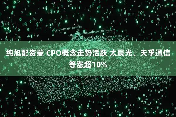 纯旭配资端 CPO概念走势活跃 太辰光、天孚通信等涨超10%