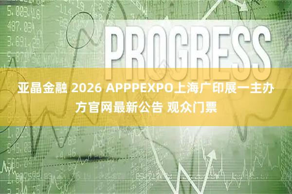 亚晶金融 2026 APPPEXPO上海广印展一主办方官网最新公告 观众门票