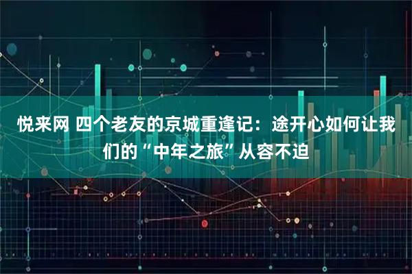 悦来网 四个老友的京城重逢记：途开心如何让我们的“中年之旅”从容不迫