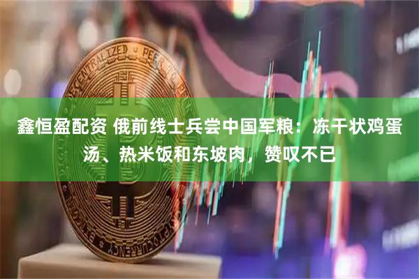 鑫恒盈配资 俄前线士兵尝中国军粮：冻干状鸡蛋汤、热米饭和东坡肉，赞叹不已