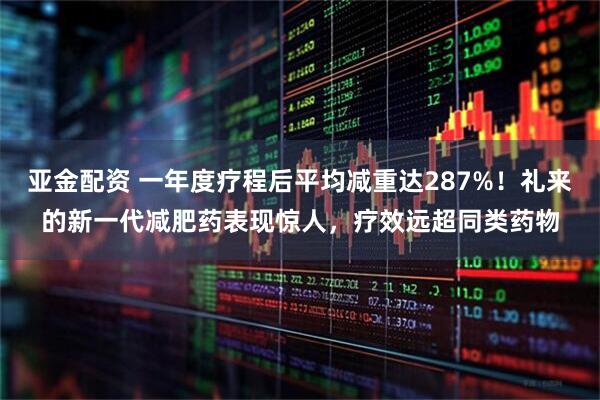 亚金配资 一年度疗程后平均减重达287%！礼来的新一代减肥药表现惊人，疗效远超同类药物