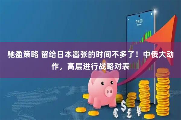 驰盈策略 留给日本嚣张的时间不多了！中俄大动作，高层进行战略对表