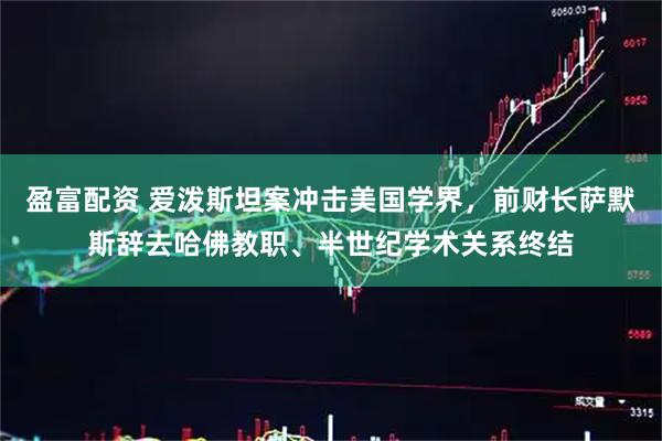 盈富配资 爱泼斯坦案冲击美国学界，前财长萨默斯辞去哈佛教职、半世纪学术关系终结