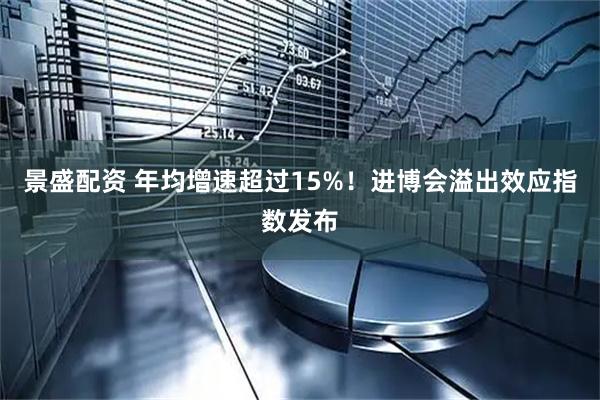 景盛配资 年均增速超过15%！进博会溢出效应指数发布