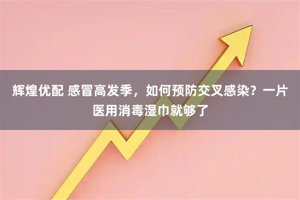 辉煌优配 感冒高发季，如何预防交叉感染？一片医用消毒湿巾就够了