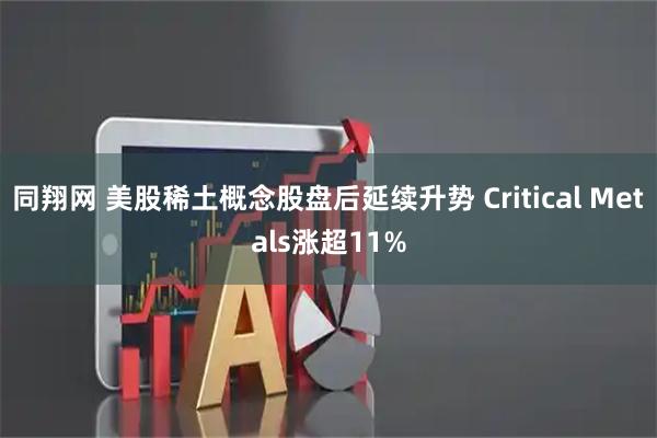 同翔网 美股稀土概念股盘后延续升势 Critical Metals涨超11%