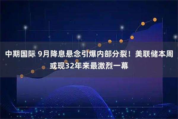 中期国际 9月降息悬念引爆内部分裂！美联储本周或现32年来最激烈一幕