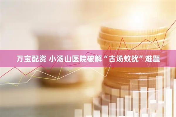 万宝配资 小汤山医院破解“古汤蚊扰”难题